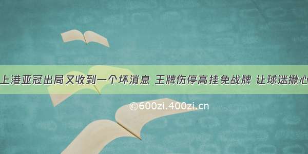 上港亚冠出局又收到一个坏消息 王牌伤停高挂免战牌 让球迷揪心