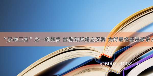 “汉初三杰”之一的韩信 曾助刘邦建立汉朝 为何最终还是被杀？