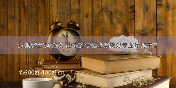 计划招生3450人 山东经贸职业学院分专业计划来了