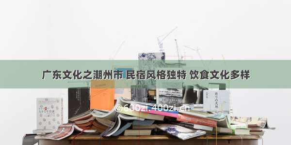 广东文化之潮州市 民宿风格独特 饮食文化多样