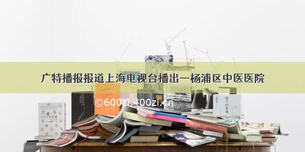 广特播报报道上海电视台播出—杨浦区中医医院