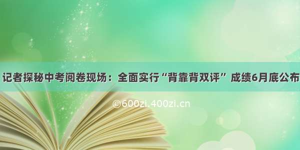 记者探秘中考阅卷现场：全面实行“背靠背双评” 成绩6月底公布