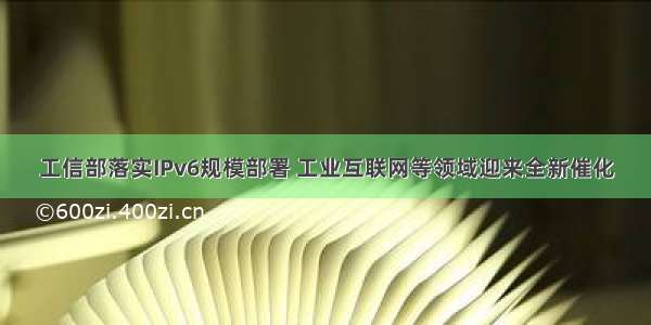 工信部落实IPv6规模部署 工业互联网等领域迎来全新催化