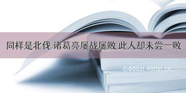 同样是北伐 诸葛亮屡战屡败 此人却未尝一败