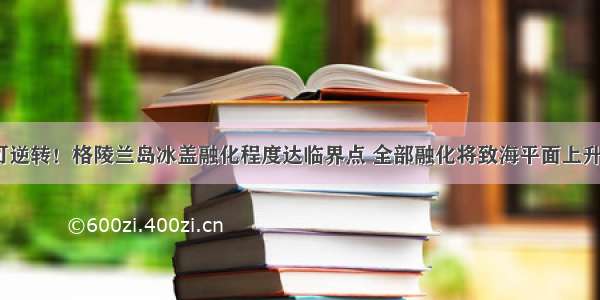 不可逆转！格陵兰岛冰盖融化程度达临界点 全部融化将致海平面上升7米