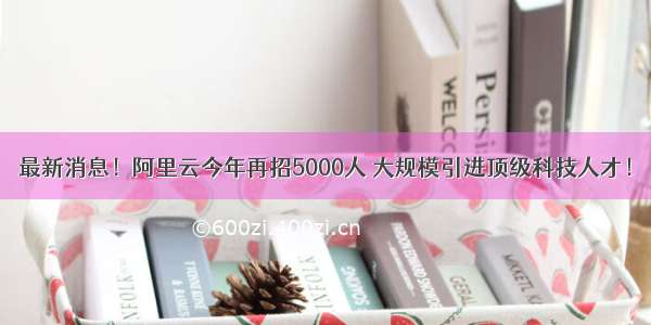 最新消息！阿里云今年再招5000人 大规模引进顶级科技人才！