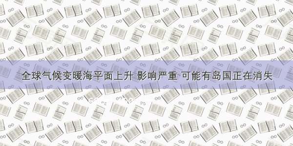 全球气候变暖海平面上升 影响严重 可能有岛国正在消失