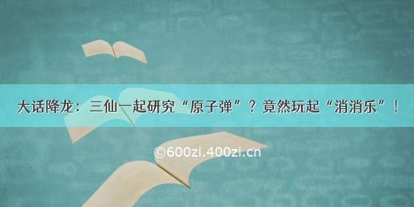 大话降龙：三仙一起研究“原子弹”？竟然玩起“消消乐”！