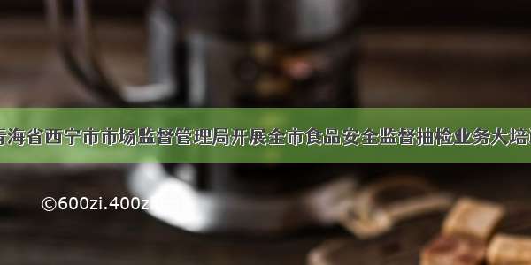 青海省西宁市市场监督管理局开展全市食品安全监督抽检业务大培训