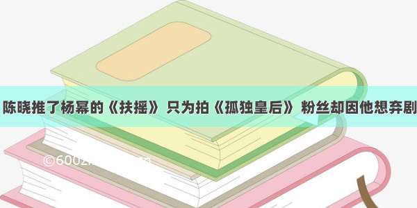 陈晓推了杨幂的《扶摇》 只为拍《孤独皇后》 粉丝却因他想弃剧