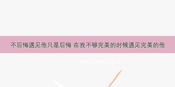 不后悔遇见他只是后悔 在我不够完美的时候遇见完美的他