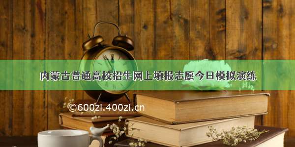 内蒙古普通高校招生网上填报志愿今日模拟演练