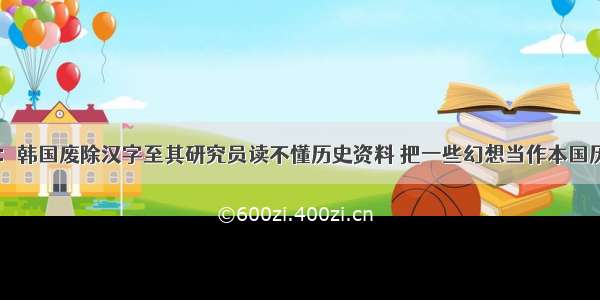 日媒称：韩国废除汉字至其研究员读不懂历史资料 把一些幻想当作本国历史事实