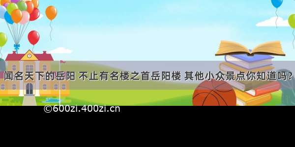 闻名天下的岳阳 不止有名楼之首岳阳楼 其他小众景点你知道吗？