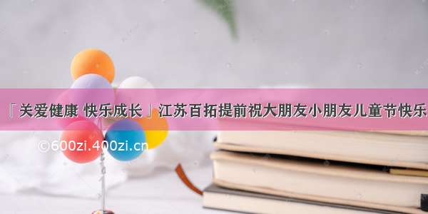 「关爱健康 快乐成长」江苏百拓提前祝大朋友小朋友儿童节快乐！