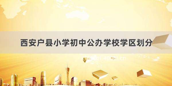 西安户县小学初中公办学校学区划分