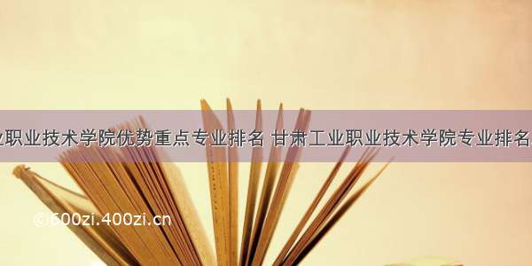 甘肃工业职业技术学院优势重点专业排名 甘肃工业职业技术学院专业排名及分数线