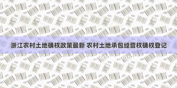 浙江农村土地确权政策最新 农村土地承包经营权确权登记