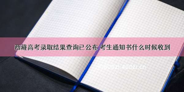 西藏高考录取结果查询已公布 考生通知书什么时候收到