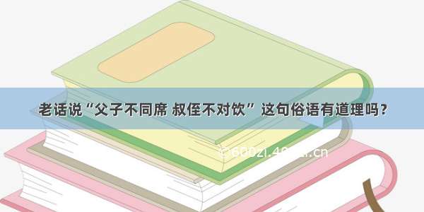 老话说“父子不同席 叔侄不对饮” 这句俗语有道理吗？