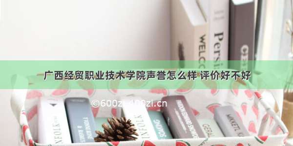 广西经贸职业技术学院声誉怎么样 评价好不好