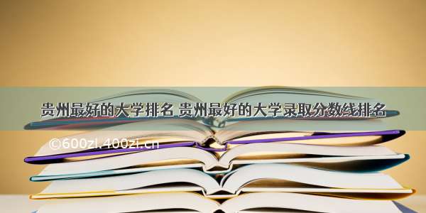 贵州最好的大学排名 贵州最好的大学录取分数线排名