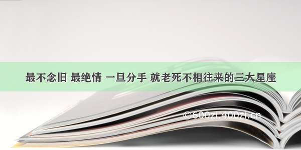 最不念旧 最绝情 一旦分手 就老死不相往来的三大星座