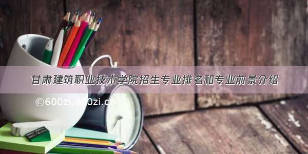 甘肃建筑职业技术学院招生专业排名和专业前景介绍