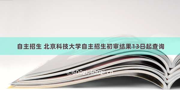 自主招生 北京科技大学自主招生初审结果13日起查询