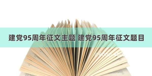 建党95周年征文主题 建党95周年征文题目