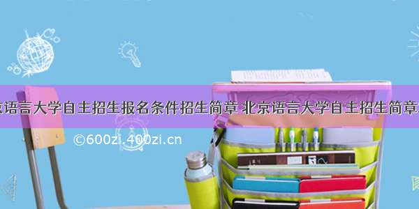 北京语言大学自主招生报名条件招生简章 北京语言大学自主招生简章发布