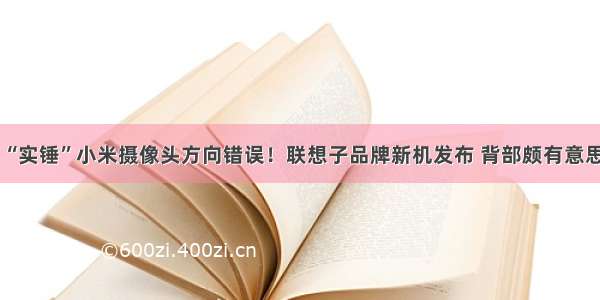 “实锤”小米摄像头方向错误！联想子品牌新机发布 背部颇有意思