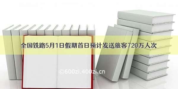 全国铁路5月1日假期首日预计发送旅客720万人次