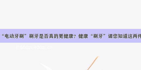 用“电动牙刷”刷牙是否真的更健康？健康“刷牙”请您知道这两件事