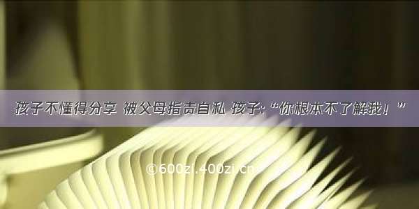 孩子不懂得分享 被父母指责自私 孩子:“你根本不了解我！”