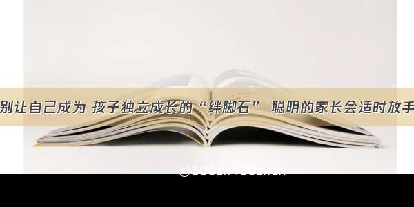 别让自己成为 孩子独立成长的“绊脚石” 聪明的家长会适时放手