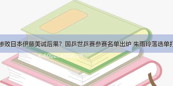 惨败日本伊藤美诚后果？国乒世乒赛参赛名单出炉 朱雨玲落选单打