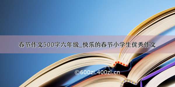 春节作文500字六年级_快乐的春节小学生优秀作文