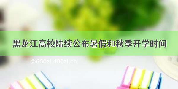 黑龙江高校陆续公布暑假和秋季开学时间