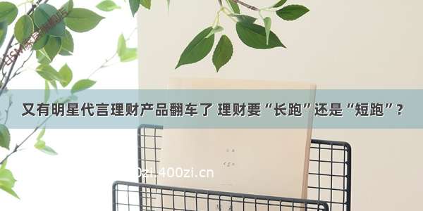 又有明星代言理财产品翻车了 理财要“长跑”还是“短跑”？