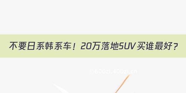 不要日系韩系车！20万落地SUV买谁最好？