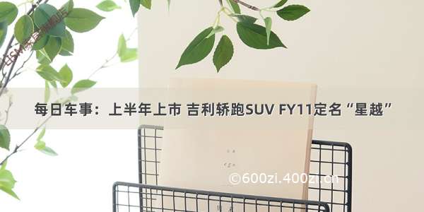 每日车事：上半年上市 吉利轿跑SUV FY11定名“星越”