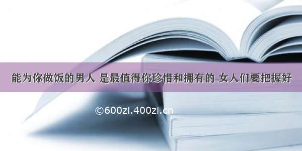 能为你做饭的男人 是最值得你珍惜和拥有的 女人们要把握好