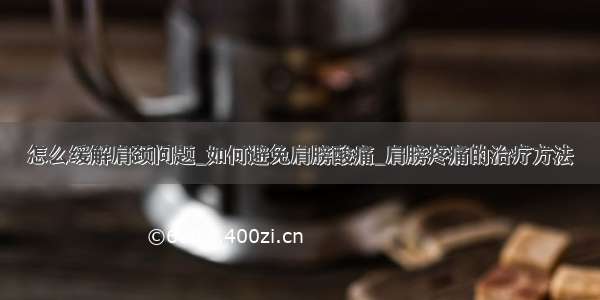 怎么缓解肩颈问题_如何避免肩膀酸痛_肩膀疼痛的治疗方法