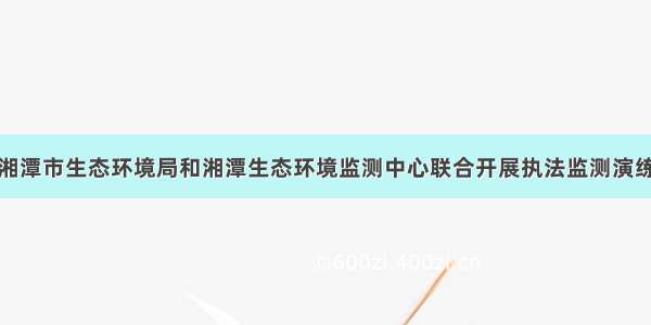 湘潭市生态环境局和湘潭生态环境监测中心联合开展执法监测演练