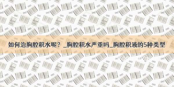 如何治胸腔积水呢？_胸腔积水严重吗_胸腔积液的5种类型