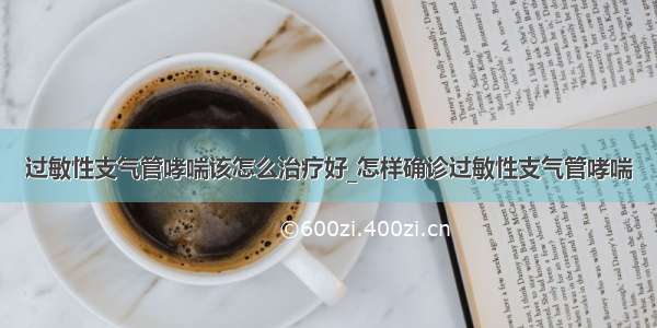 过敏性支气管哮喘该怎么治疗好_怎样确诊过敏性支气管哮喘