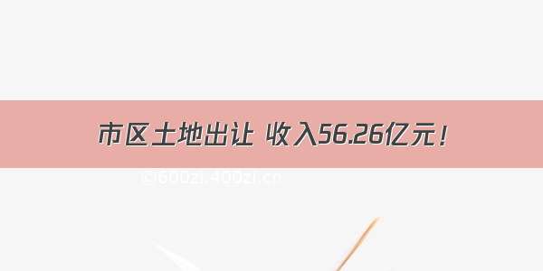 市区土地出让 收入56.26亿元！