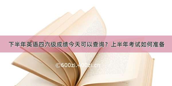 下半年英语四六级成绩今天可以查询？上半年考试如何准备