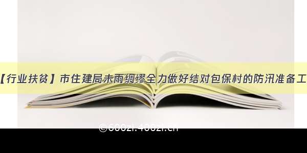 【行业扶贫】市住建局未雨绸缪全力做好结对包保村的防汛准备工作